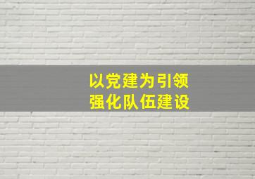 以党建为引领 强化队伍建设